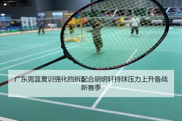 广东男篮夏训强化挡拆配合胡明轩持球压力上升备战新赛季