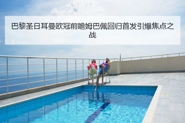 巴黎圣日耳曼欧冠前瞻姆巴佩回归首发引爆焦点之战