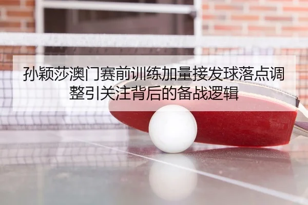 孙颖莎澳门赛前训练加量接发球落点调整引关注背后的备战逻辑