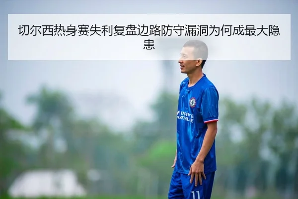 切尔西热身赛失利复盘边路防守漏洞为何成最大隐患