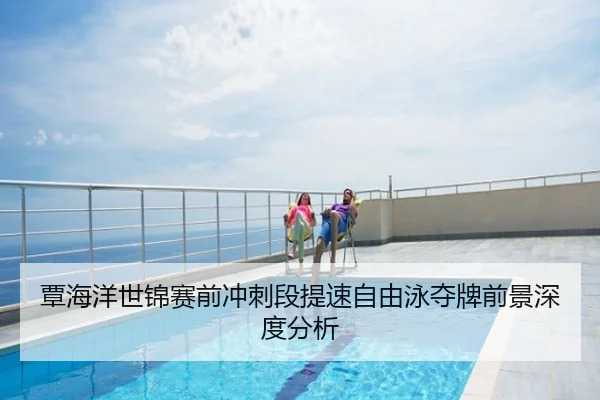 覃海洋世锦赛前冲刺段提速自由泳夺牌前景深度分析